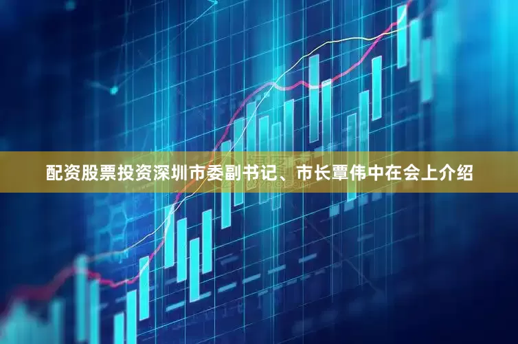 配资股票投资深圳市委副书记、市长覃伟中在会上介绍