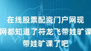 在线股票配资门户网现在全网都知道了符龙飞带娃旷课了吧