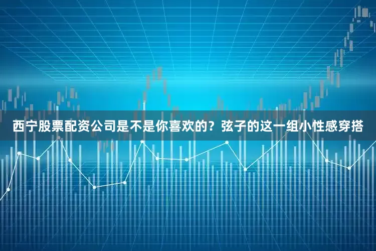 西宁股票配资公司是不是你喜欢的？弦子的这一组小性感穿搭