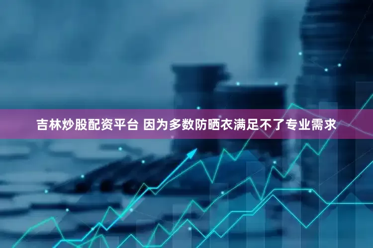 吉林炒股配资平台 因为多数防晒衣满足不了专业需求