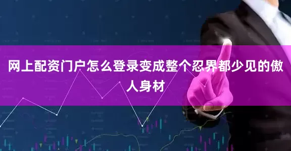 网上配资门户怎么登录变成整个忍界都少见的傲人身材