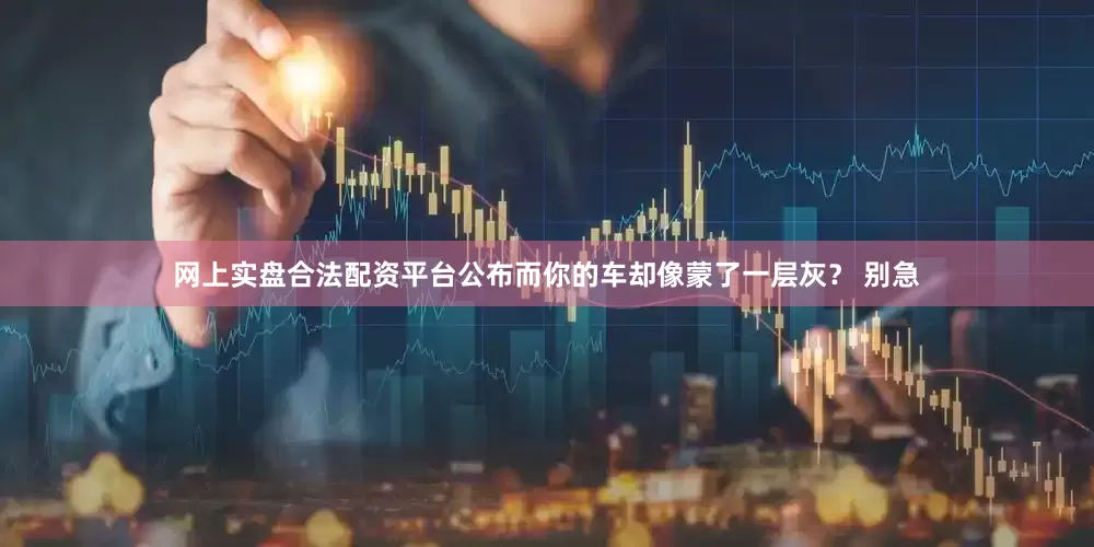网上实盘合法配资平台公布而你的车却像蒙了一层灰？ 别急