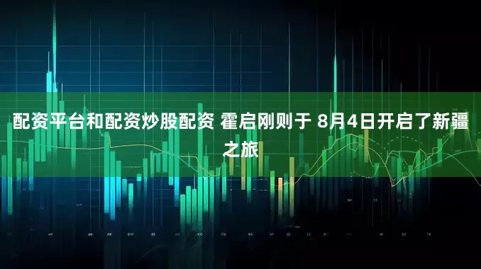 配资平台和配资炒股配资 霍启刚则于 8月4日开启了新疆之旅