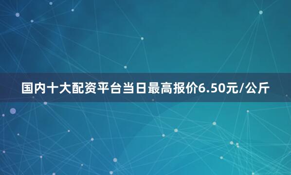 国内十大配资平台当日最高报价6.50元/公斤