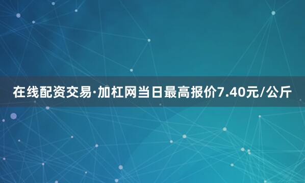 在线配资交易·加杠网当日最高报价7.40元/公斤